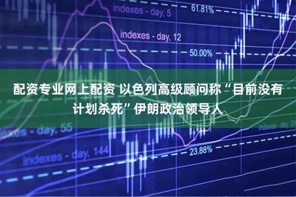 配资专业网上配资 以色列高级顾问称“目前没有计划杀死”伊朗政治领导人