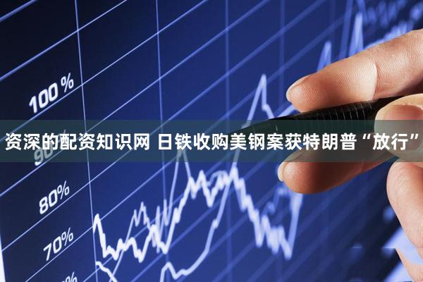 资深的配资知识网 日铁收购美钢案获特朗普“放行”