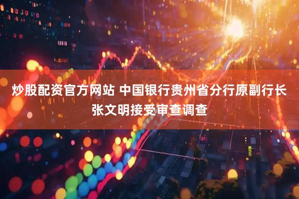 炒股配资官方网站 中国银行贵州省分行原副行长张文明接受审查调查