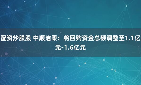 配资炒股股 中顺洁柔：将回购资金总额调整至1.1亿元-1.6亿元