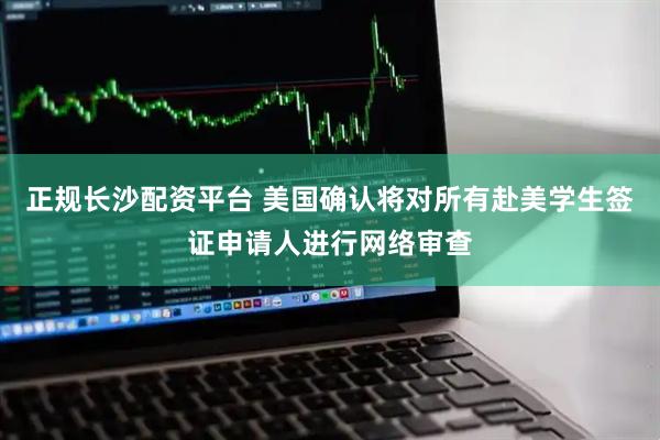 正规长沙配资平台 美国确认将对所有赴美学生签证申请人进行网络审查