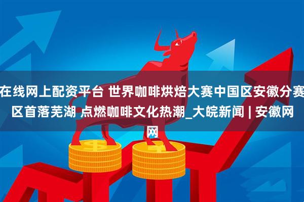 在线网上配资平台 世界咖啡烘焙大赛中国区安徽分赛区首落芜湖 点燃咖啡文化热潮_大皖新闻 | 安徽网