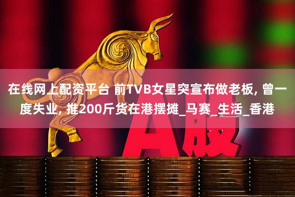 在线网上配资平台 前TVB女星突宣布做老板, 曾一度失业, 推200斤货在港摆摊_马赛_生活_香港