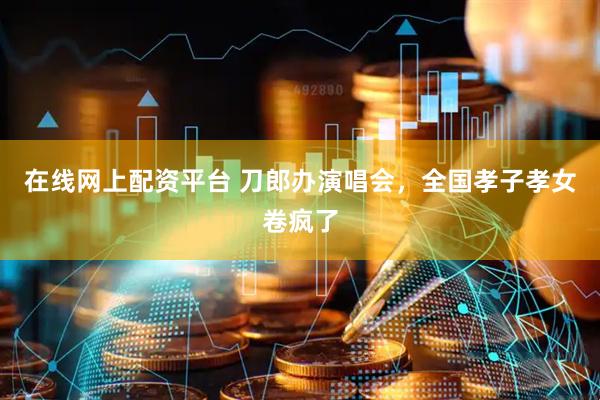 在线网上配资平台 刀郎办演唱会，全国孝子孝女卷疯了