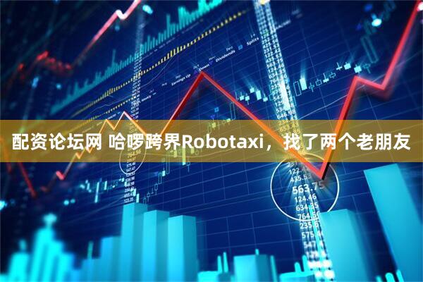 配资论坛网 哈啰跨界Robotaxi，找了两个老朋友