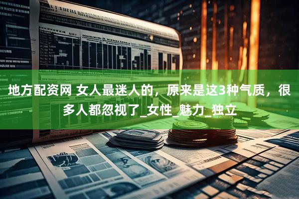 地方配资网 女人最迷人的，原来是这3种气质，很多人都忽视了_女性_魅力_独立
