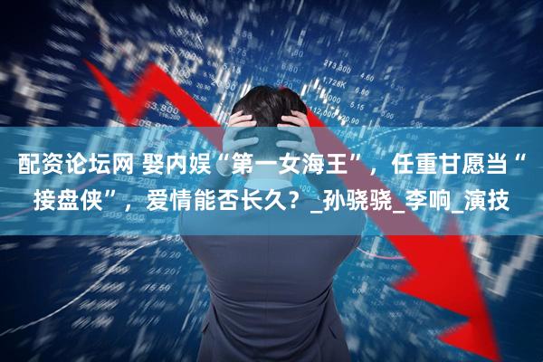 配资论坛网 娶内娱“第一女海王”，任重甘愿当“接盘侠”，爱情能否长久？_孙骁骁_李响_演技