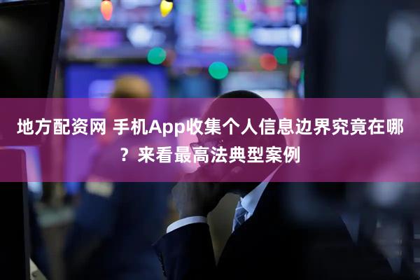地方配资网 手机App收集个人信息边界究竟在哪？来看最高法典型案例