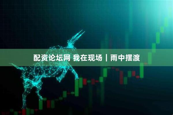 配资论坛网 我在现场｜雨中摆渡