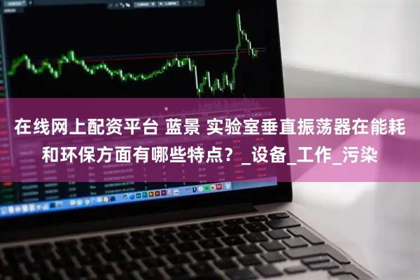 在线网上配资平台 蓝景 实验室垂直振荡器在能耗和环保方面有哪些特点？_设备_工作_污染