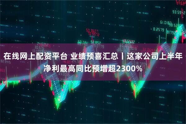 在线网上配资平台 业绩预喜汇总丨这家公司上半年净利最高同比预增超2300%