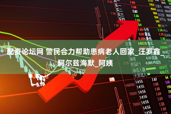 配资论坛网 警民合力帮助患病老人回家_汪罗鑫_阿尔兹海默_阿姨