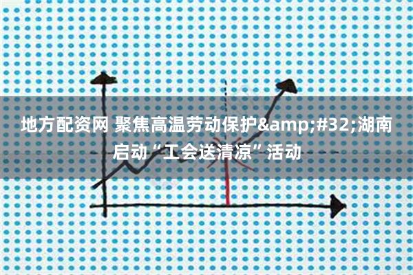 地方配资网 聚焦高温劳动保护&#32;湖南启动“工会送清凉”活动