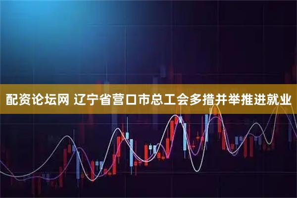 配资论坛网 辽宁省营口市总工会多措并举推进就业