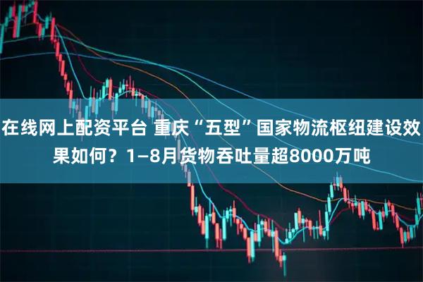 在线网上配资平台 重庆“五型”国家物流枢纽建设效果如何？1—8月货物吞吐量超8000万吨