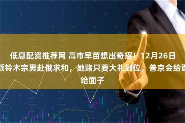 低息配资推荐网 高市早苗想出奇招！12月26日，派铃木宗男赴俄求和，她赌只要大礼到位，普京会给面子