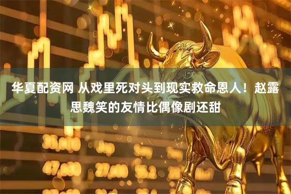 华夏配资网 从戏里死对头到现实救命恩人！赵露思魏笑的友情比偶像剧还甜