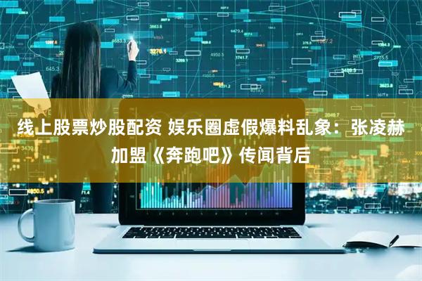 线上股票炒股配资 娱乐圈虚假爆料乱象：张凌赫加盟《奔跑吧》传闻背后