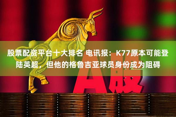 股票配资平台十大排名 电讯报：K77原本可能登陆英超，但他的格鲁吉亚球员身份成为阻碍